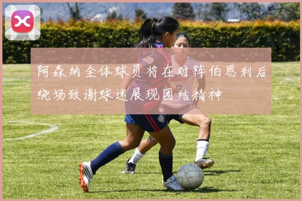 阿森纳全体球员将在对阵伯恩利后绕场致谢球迷展现团结精神