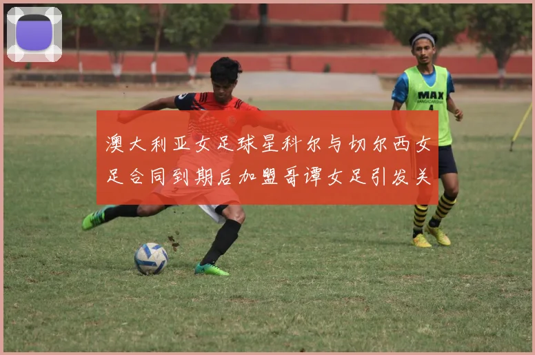 澳大利亚女足球星科尔与切尔西女足合同到期后加盟哥谭女足引发关注