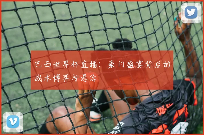 巴西世界杯直播：豪门盛宴背后的战术博弈与悬念