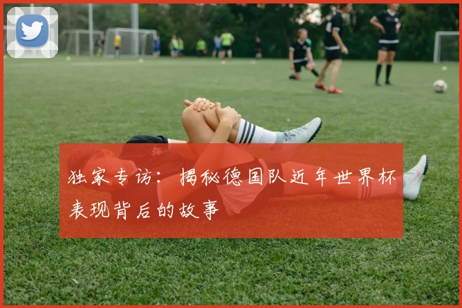 独家专访：揭秘德国队近年世界杯表现背后的故事