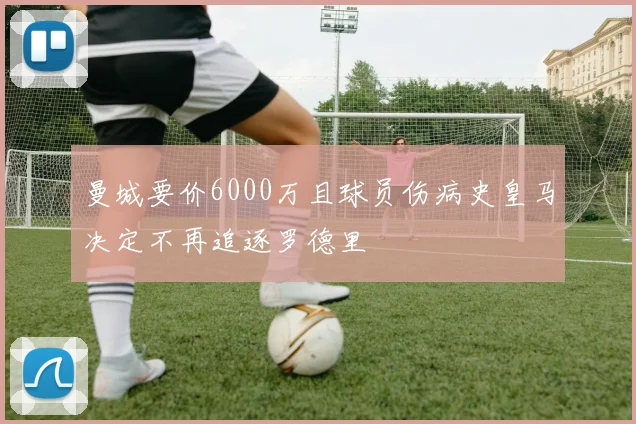 曼城要价6000万且球员伤病史皇马决定不再追逐罗德里