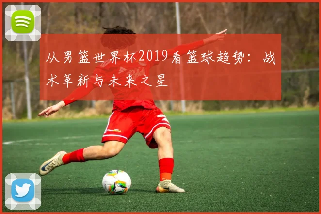 从男篮世界杯2019看篮球趋势：战术革新与未来之星