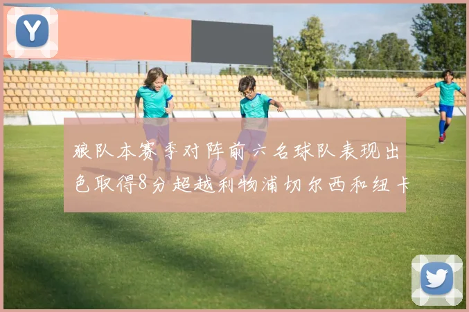 狼队本赛季对阵前六名球队表现出色取得8分超越利物浦切尔西和纽卡